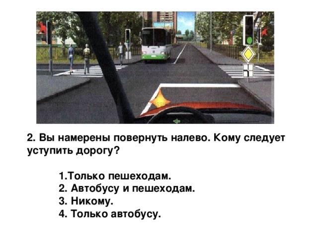 2. Вы намерены повернуть налево. Кому следует уступить дорогу?   1.Только пешеходам.  2. Автобусу и пешеходам.  3. Никому.  4. Только автобусу. 