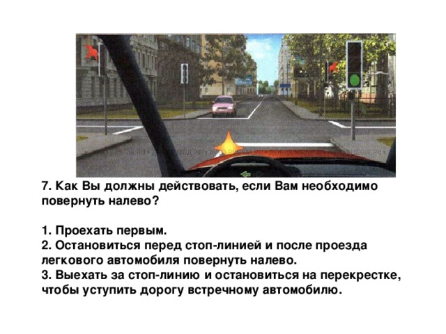 7. Как Вы должны действовать, если Вам необходимо повернуть налево?  1. Проехать первым. 2. Остановиться перед стоп-линией и после проезда легкового автомобиля повернуть налево. 3. Выехать за стоп-линию и остановиться на перекрестке, чтобы уступить дорогу встречному автомобилю. 