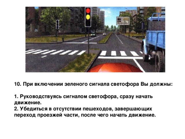 10. При включении зеленого сигнала светофора Вы должны:  1. Руководствуясь сигналом светофора, сразу начать движение. 2. Убедиться в отсутствии пешеходов, завершающих переход проезжей части, после чего начать движение. 