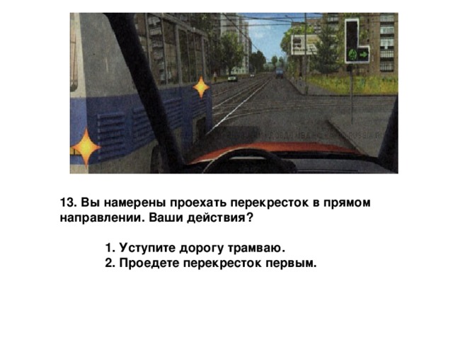 13. Вы намерены проехать перекресток в прямом направлении. Ваши действия?   1. Уступите дорогу трамваю.  2. Проедете перекресток первым. 
