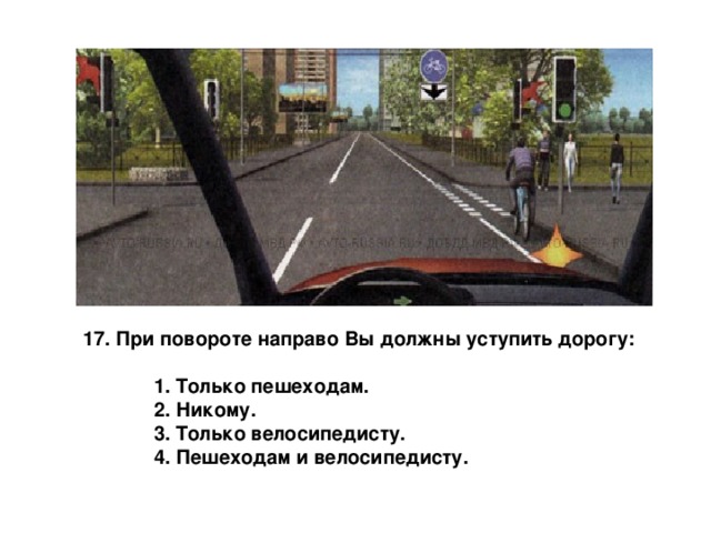 17. При повороте направо Вы должны уступить дорогу:   1. Только пешеходам.  2. Никому.  3. Только велосипедисту.  4. Пешеходам и велосипедисту. 
