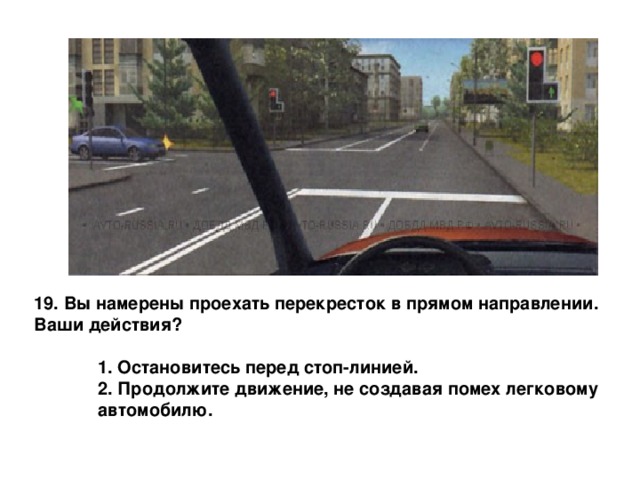 19. Вы намерены проехать перекресток в прямом направлении. Ваши действия?   1. Остановитесь перед стоп-линией.  2. Продолжите движение, не создавая помех легковому  автомобилю.  