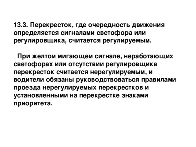 13.3. Перекресток, где очередность движения определяется сигналами светофора или регулировщика, считается регулируемым.      При желтом мигающем сигнале, неработающих светофорах или отсутствии регулировщика перекресток считается нерегулируемым, и водители обязаны руководствоваться правилами проезда нерегулируемых перекрестков и установленными на перекрестке знаками приоритета. 