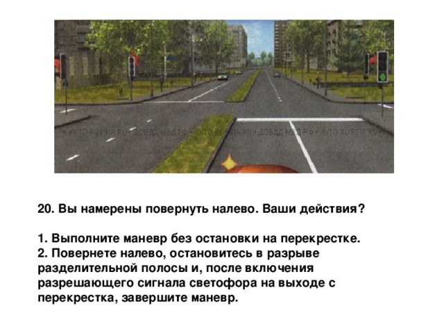20. Вы намерены повернуть налево. Ваши действия?  1. Выполните маневр без остановки на перекрестке. 2. Повернете налево, остановитесь в разрыве разделительной полосы и, после включения разрешающего сигнала светофора на выходе с перекрестка, завершите маневр. 