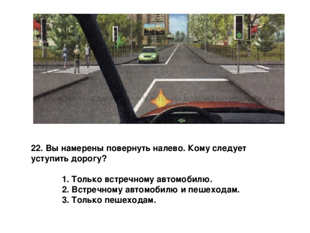22. Вы намерены повернуть налево. Кому следует уступить дорогу?   1. Только встречному автомобилю.  2. Встречному автомобилю и пешеходам.  3. Только пешеходам. 