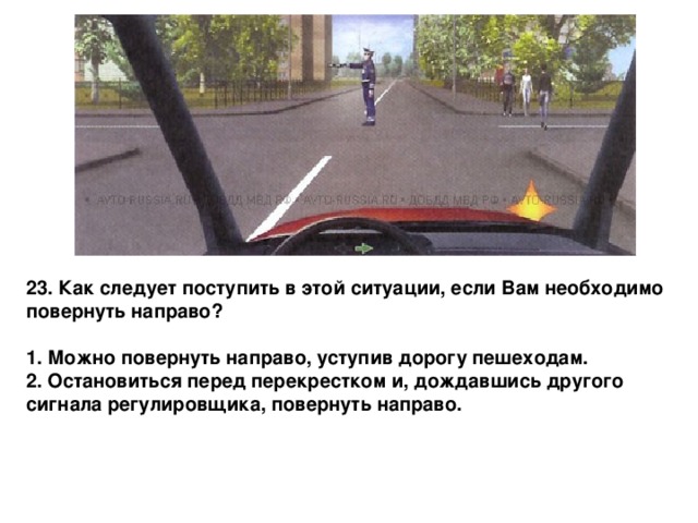 23. Как следует поступить в этой ситуации, если Вам необходимо повернуть направо?  1. Можно повернуть направо, уступив дорогу пешеходам. 2. Остановиться перед перекрестком и, дождавшись другого сигнала регулировщика, повернуть направо. 