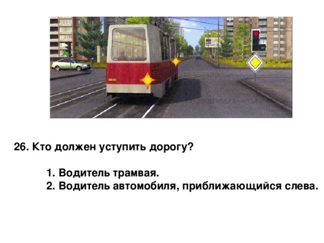 26. Кто должен уступить дорогу?   1. Водитель трамвая.  2. Водитель автомобиля, приближающийся слева. 