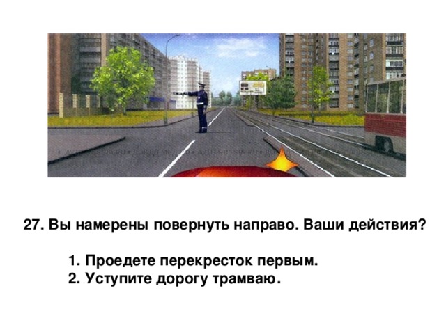 27. Вы намерены повернуть направо. Ваши действия?   1. Проедете перекресток первым.  2. Уступите дорогу трамваю. 