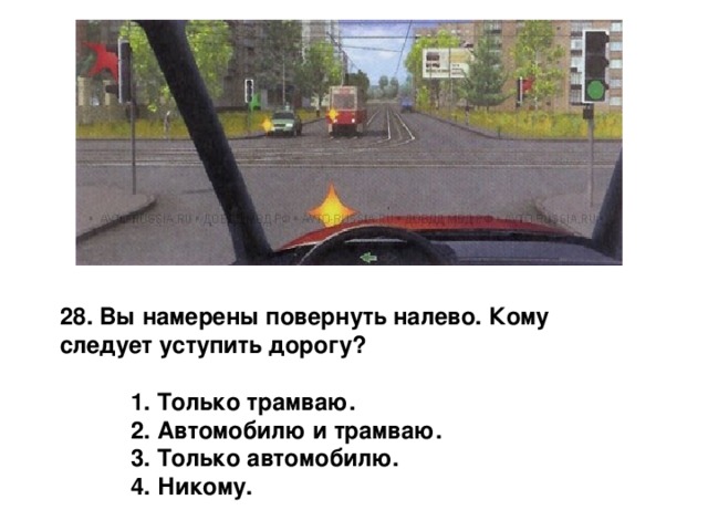 28. Вы намерены повернуть налево. Кому следует уступить дорогу?   1. Только трамваю.  2. Автомобилю и трамваю.  3. Только автомобилю.  4. Никому. 