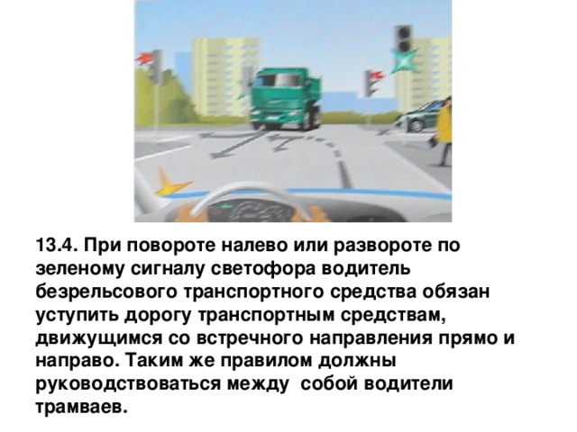 13.4. При повороте налево или развороте по зеленому сигналу светофора водитель безрельсового транспортного средства обязан уступить дорогу транспортным средствам, движущимся со встречного направления прямо и направо. Таким же правилом должны руководствоваться между собой водители трамваев. 