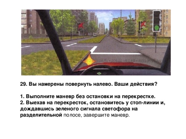 29. Вы намерены повернуть налево. Ваши действия?  1. Выполните маневр без остановки на перекрестке. 2. Выехав на перекресток, остановитесь у стоп-линии и, дождавшись зеленого сигнала светофора на разделительной полосе, завершите маневр. 