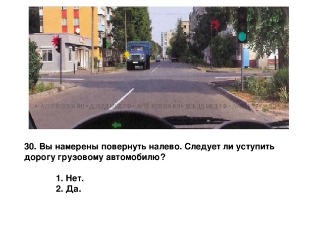 30. Вы намерены повернуть налево. Следует ли уступить дорогу грузовому автомобилю?   1. Нет.  2. Да. 