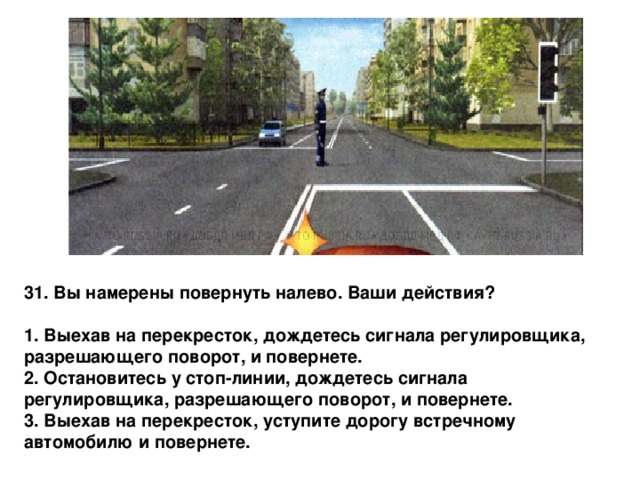 31. Вы намерены повернуть налево. Ваши действия?  1. Выехав на перекресток, дождетесь сигнала регулировщика, разрешающего поворот, и повернете. 2. Остановитесь у стоп-линии, дождетесь сигнала регулировщика, разрешающего поворот, и повернете. 3. Выехав на перекресток, уступите дорогу встречному автомобилю и повернете. 