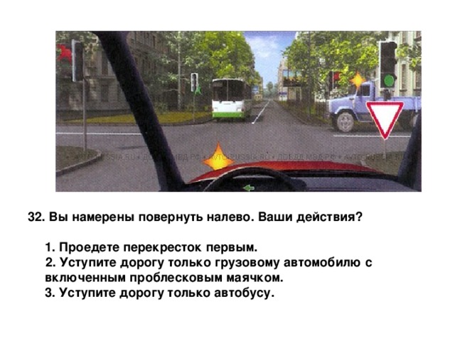  Вы намерены повернуть налево. Ваши действия?   1. Проедете перекресток первым.  2. Уступите дорогу только грузовому автомобилю с включенным проблесковым маячком.  3. Уступите дорогу только автобусу. 