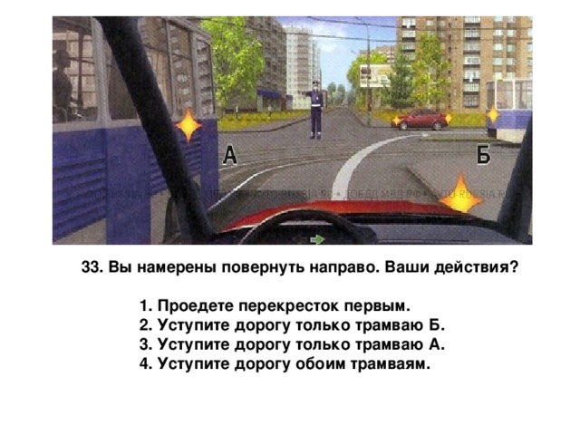 33. Вы намерены повернуть направо. Ваши действия?   1. Проедете перекресток первым.  2. Уступите дорогу только трамваю Б.  3. Уступите дорогу только трамваю А.  4. Уступите дорогу обоим трамваям. 