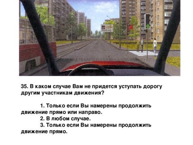 35. В каком случае Вам не придется уступать дорогу другим участникам движения?   1. Только если Вы намерены продолжить  движение прямо или направо.  2. В любом случае.  3. Только если Вы намерены продолжить  движение прямо. 
