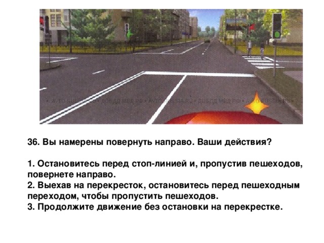 36. Вы намерены повернуть направо. Ваши действия?  1. Остановитесь перед стоп-линией и, пропустив пешеходов, повернете направо. 2. Выехав на перекресток, остановитесь перед пешеходным переходом, чтобы пропустить пешеходов. 3. Продолжите движение без остановки на перекрестке. 