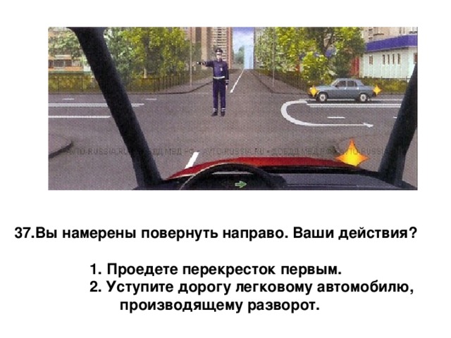 Вы намерены повернуть направо. Ваши действия?  1. Проедете перекресток первым.   2. Уступите дорогу легковому автомобилю, производящему разворот. 
