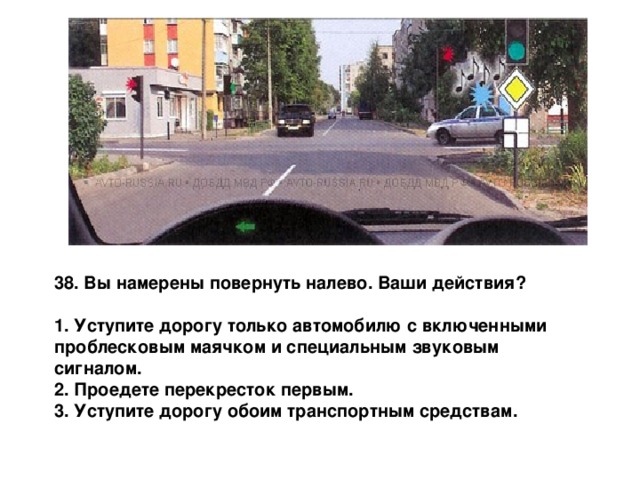 38. Вы намерены повернуть налево. Ваши действия?  1. Уступите дорогу только автомобилю с включенными проблесковым маячком и специальным звуковым сигналом. 2. Проедете перекресток первым. 3. Уступите дорогу обоим транспортным средствам. 