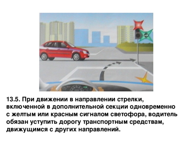 13.5. При движении в направлении стрелки, включенной в дополнительной секции одновременно с желтым или красным сигналом светофора, водитель обязан уступить дорогу транспортным средствам, движущимся с других направлений. 