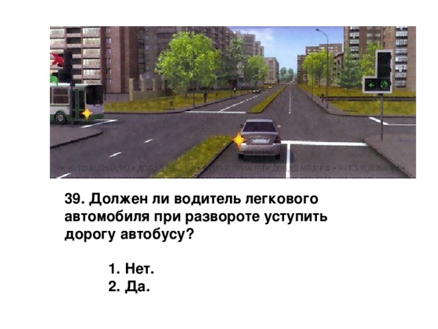 39. Должен ли водитель легкового автомобиля при развороте уступить дорогу автобусу?   1. Нет.  2. Да. 