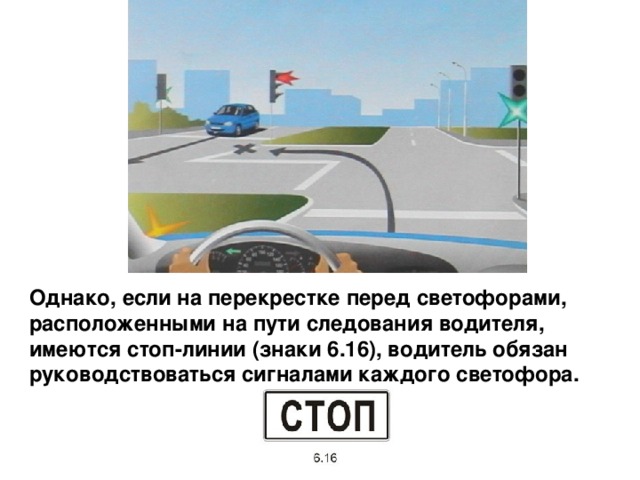 Однако, если на перекрестке перед светофорами, расположенными на пути следования водителя, имеются стоп-линии (знаки 6.16), водитель обязан руководствоваться сигналами каждого светофора. 
