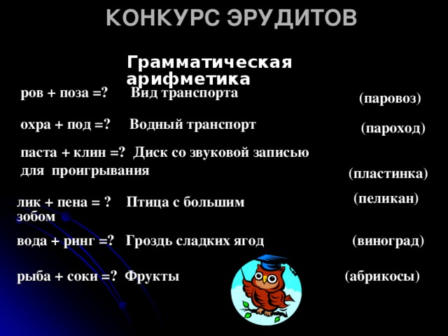 КОНКУРС ЭРУДИТОВ Грамматическая  арифметика (паровоз)  ров + поза =? Вид транспорта охра + под =? Водный транспорт (пароход) паста + клин =? Диск со звуковой записью для  проигрывания  (пластинка) (пеликан) лик + пена = ? Птица с большим зобом вода + ринг =? Гроздь сладких ягод (виноград) (абрикосы) рыба + соки =? Фрукты 