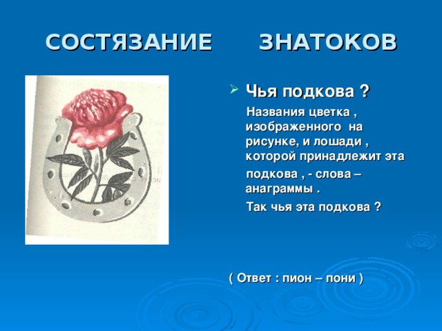 СОСТЯЗАНИЕ  ЗНАТОКОВ Чья подкова ?  Названия цветка , изображенного на рисунке, и лошади , которой принадлежит эта  подкова , - слова –анаграммы .  Так чья эта подкова ?    ( Ответ : пион – пони )  