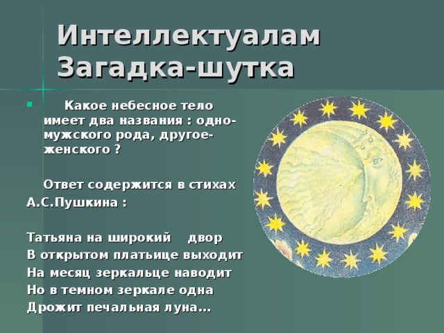   Какое небесное тело имеет два названия : одно- мужского рода, другое- женского ?   Ответ содержится в стихах А.С.Пушкина :  Татьяна на широкий двор В открытом платьице выходит На месяц зеркальце наводит Но в темном зеркале одна Дрожит печальная луна…  