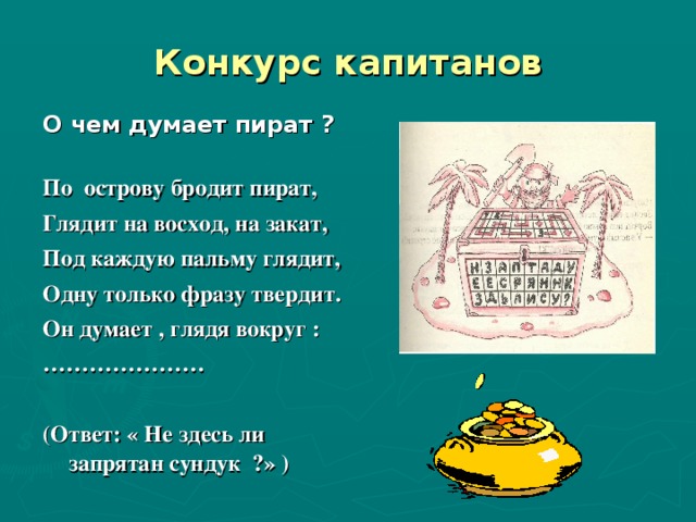 Конкурс капитанов О чем думает пират ?  По острову бродит пират, Глядит на восход, на закат, Под каждую пальму глядит, Одну только фразу твердит. Он думает , глядя вокруг : …………………  (Ответ: « Не здесь ли запрятан сундук ?» )      