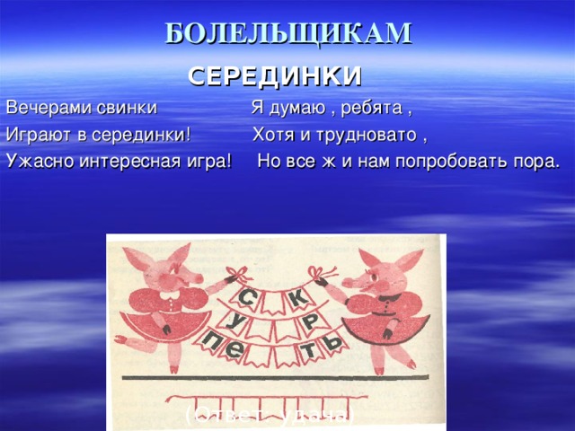 БОЛЕЛЬЩИКАМ   СЕРЕДИНКИ Вечерами свинки Я думаю , ребята , Играют в серединки! Хотя и трудновато , Ужасно интересная игра! Но все ж и нам попробовать пора.  (Ответ: удача) 