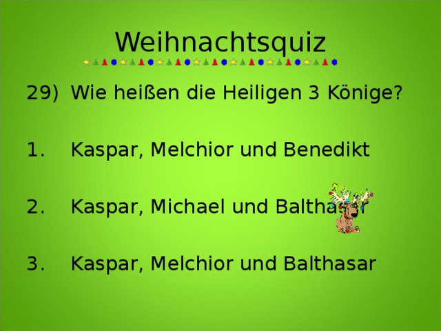 Weihnachtsquiz 29)  Wie heißen die Heiligen 3 Könige?     1.  Kaspar, Melchior und Benedikt  2.  Kaspar, Michael und Balthasar  3.  Kaspar, Melchior und Balthasar 