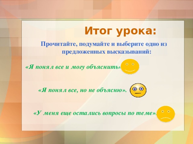  Итог урока:   Прочитайте, подумайте и выберите одно из предложенных высказываний:  «Я понял все и могу объяснить».    «Я понял все, но не объясню».    «У меня еще остались вопросы по теме».  