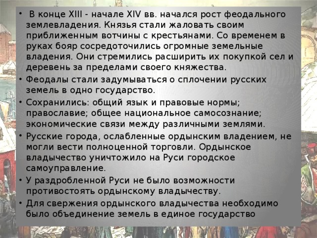   В конце XIII - начале XIV вв. начался рост феодального землевладения. Князья стали жаловать своим приближенным вотчины с крестьянами. Со временем в руках бояр сосредоточились огромные земельные владения. Они стремились расширить их покупкой сел и деревень за пределами своего княжества. Феодалы стали задумываться о сплочении русских земель в одно государство. Сохранились: общий язык и правовые нормы; православие; общее национальное самосознание; экономические связи между различными землями. Русские города, ослабленные ордынским владением, не могли вести полноценной торговли. Ордынское владычество уничтожило на Руси городское самоуправление. У раздробленной Руси не было возможности противостоять ордынскому владычеству. Для свержения ордынского владычества необходимо было объединение земель в единое государство   