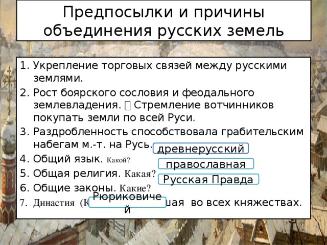 Предпосылки и причины объединения русских земель Укрепление торговых связей между русскими землями. Рост боярского сословия и феодального землевладения.  Стремление вотчинников покупать земли по всей Руси. Раздробленность способствовала грабительским набегам м.-т. на Русь. Общий язык. Какой? Общая религия. Какая? Общие законы. Какие? Династия (Какая?), правившая во всех княжествах. древнерусский православная Русская Правда Рюриковичей 