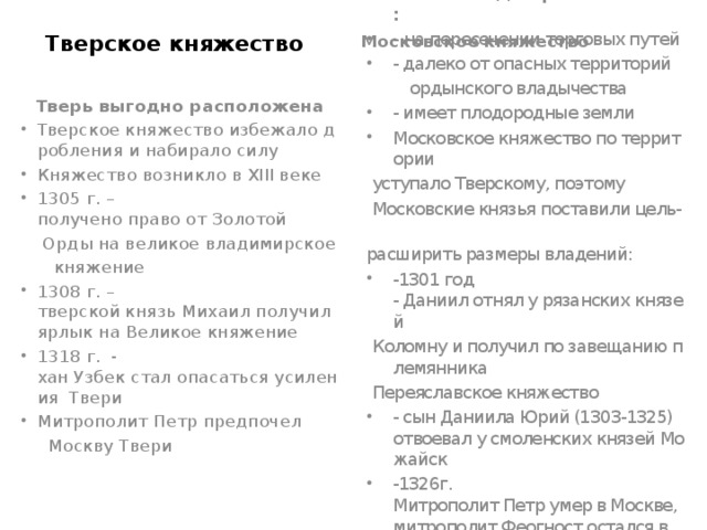 Тверское княжество Московское княжество Москва выгодно расположена: -  на пересечении торговых путей - далеко от опасных территорий   ордынского владычества - имеет плодородные земли Московское княжество по территории  уступало Тверскому, поэтому   Московские князья поставили цель-   расширить размеры владений: -1301 год - Даниил отнял у рязанских князей   Коломну и получил по завещанию племянника   Переяславское княжество - сын Даниила Юрий (1303-1325) отвоевал у смоленских князей Можайск -1326г. Митрополит Петр умер в Москве, митрополит Феогност остался в Москве     Тверь выгодно расположена Тверское княжество избежало дробления и набирало силу Княжество возникло в XIII веке 1305 г. – получено право от Золотой   Орды на великое владимирское   княжение 1308 г. – тверской князь Михаил получил ярлык на Великое княжение 1318 г. - хан Узбек стал опасаться усиления Твери Митрополит Петр предпочел   Москву Твери 