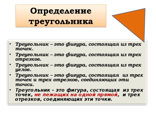 Треугольник – это фигура, состоящая из трех точек. Треугольник – это фигура, состоящая из трех отрезков. Треугольник – это фигура, состоящая из трех углов. Треугольник – это фигура, состоящая из трех точек и трех отрезков, соединяющих эти точки. Треугольник – это фигура, состоящая из трех точек, не лежащих на одной прямой , и трех отрезков, соединяющих эти точки.