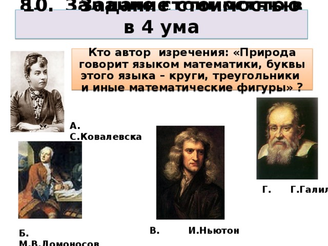 8. Задание стоимостью в 3 ума 10. Задание стоимостью в 4 ума Кто автор изречения: «Природа говорит языком математики, буквы этого языка – круги, треугольники и иные математические фигуры» ? А. С.Ковалевская Г. Г.Галилей В. И.Ньютон Б. М.В.Ломоносов