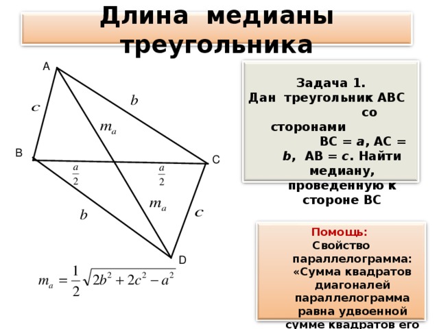 Длина медианы треугольника А  Задача 1. Дан треугольник АВ C со сторонами  ВС = а , АС = b ,  АВ =  c .  Найти медиану, проведенную к стороне ВС   В С Помощь: Свойство параллелограмма: «Сумма квадратов диагоналей параллелограмма равна удвоенной сумме квадратов его сторон» D