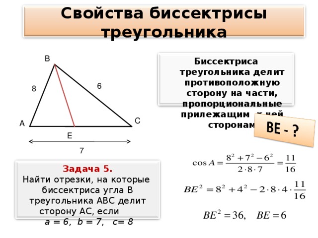 Свойства биссектрисы треугольника В Биссектриса треугольника делит противоположную сторону на части, пропорциональные прилежащим к ней сторонам 6 8 С А Е 7 Задача 5. Найти отрезки, на которые биссектриса угла В треугольника АВС делит сторону АС, если  а = 6, b = 7, c = 8