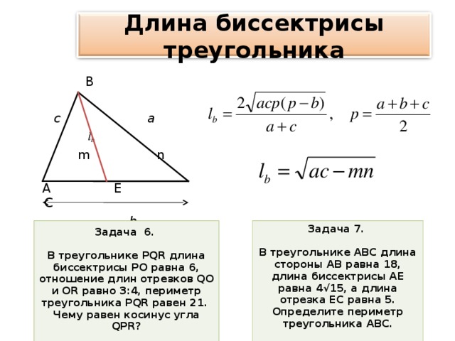 Длина биссектрисы треугольника  В    с    а  l b   m n   А  Е  С    b  Задача 6.  В треугольнике PQR длина биссектрисы РО равна 6, отношение длин отрезков QO и OR равно 3:4, периметр треугольника PQR равен 21. Чему равен косинус угла QPR ?  Задача 7.  В треугольнике АВС длина стороны АВ равна 18, длина биссектрисы АЕ равна 4√15, а длина отрезка ЕС равна 5. Определите периметр треугольника АВС.