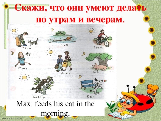 Скажи, что они умеют делать по утрам и вечерам . Max feeds his cat in the morning. 