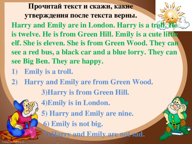 Прочитай текст и скажи, какие утверждения после текста верны. Harry and Emily are in London. Harry is a troll. He is twelve. He is from Green Hill. Emily is a cute little elf. She is eleven. She is from Green Wood. They can see a red bus, a black car and a blue lorry. They can see Big Ben. They are happy.  Emily is a troll.  Harry and Emily are from Green Wood.  3)Harry is from Green Hill.  4)Emily is in London.  5) Harry and Emily are nine.  6) Emily is not big.  7) Harry and Emily are not sad. 