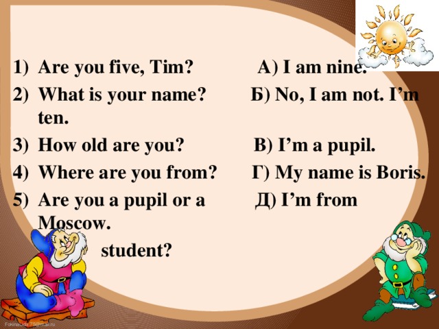 Are you five, Tim? A) I am nine. What is your name? Б) No, I am not. I’m ten. How old are you? B) I’m a pupil. Where are you from? Г) My name is Boris. Are you a pupil or a Д) I’m from Moscow.  student? 