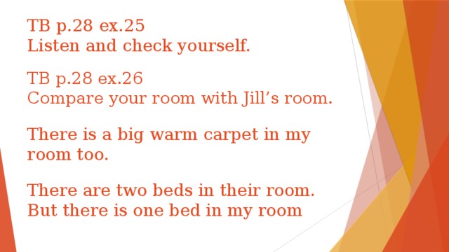 TB p.28 ex.25  Listen and check yourself. TB p.28 ex.26  Compare your room with Jill’s room. There is a big warm carpet in my room too. There are two beds in their room. But there is one bed in my room 