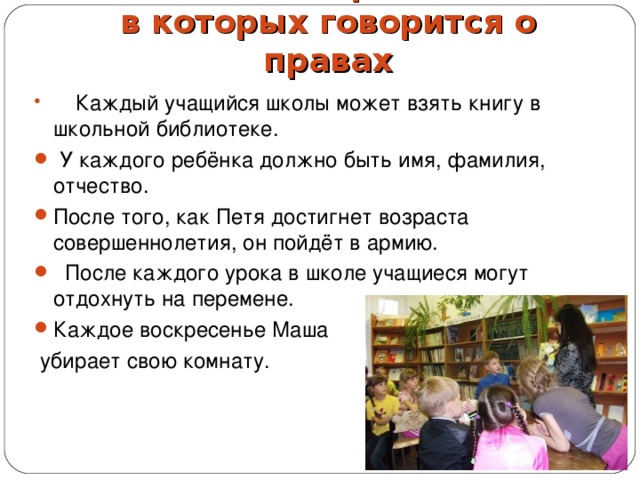 Задание № 1. Предложения, в которых говорится о правах    Каждый учащийся школы может взять книгу в школьной библиотеке.     У каждого ребёнка должно быть имя, фамилия, отчество. После того, как Петя достигнет возраста совершеннолетия, он пойдёт в армию.     После каждого урока в школе учащиеся могут отдохнуть на перемене. Каждое воскресенье Маша  убирает свою комнату. 