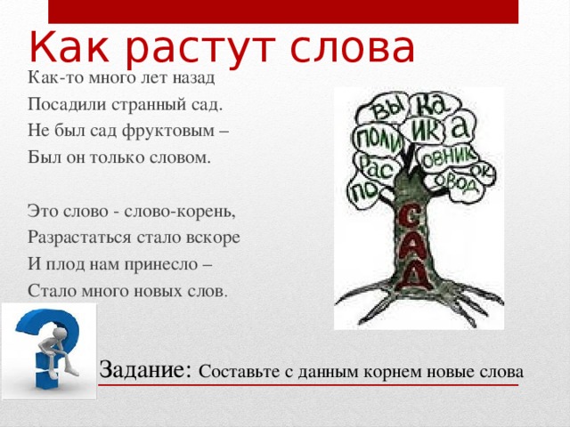 Как растут слова Как-то много лет назад Посадили странный сад. Не был сад фруктовым – Был он только словом. Это слово - слово-корень, Разрастаться стало вскоре И плод нам принесло – Стало много новых слов .  Задание: Составьте с данным корнем новые слова 