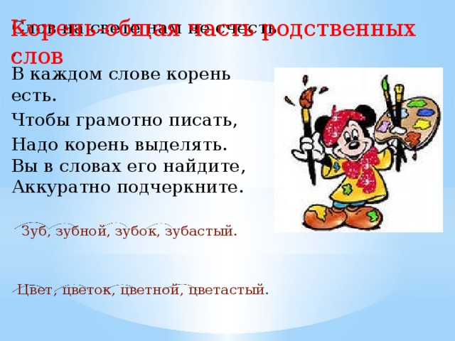 Корень-общая часть родственных слов Слов на свете нам не счесть , В каждом слове корень есть. Чтобы грамотно писать, Надо корень выделять. Вы в словах его найдите, Аккуратно подчеркните.  Зуб, зубной, зубок, зубастый. Цвет, цветок, цветной, цветастый . 