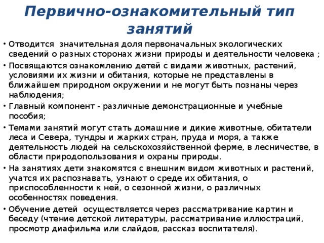 Первично-ознакомительный тип занятий Отводится значительная доля первоначальных экологических сведений о разных сторонах жизни природы и деятельности человека ; Посвящаются ознакомлению детей с видами животных, растений, условиями их жизни и обитания, которые не представлены в ближайшем природном окружении и не могут быть познаны через наблюдения; Главный компонент - различные демонстрационные и учебные пособия; Темами занятий могут стать домашние и дикие животные, обитатели леса и Севера, тундры и жарких стран, пруда и моря, а также деятельность людей на сельскохозяйственной ферме, в лесничестве, в области природопользования и охраны природы. На занятиях дети знакомятся с внешним видом животных и растений, учатся их распознавать, узнают о среде их обитания, о приспособленности к ней, о сезонной жизни, о различных особенностях поведения. Обучение детей осуществляется через рассматривание картин и беседу (чтение детской литературы, рассматривание иллюстраций, просмотр диафильма или слайдов, рассказ воспитателя). 