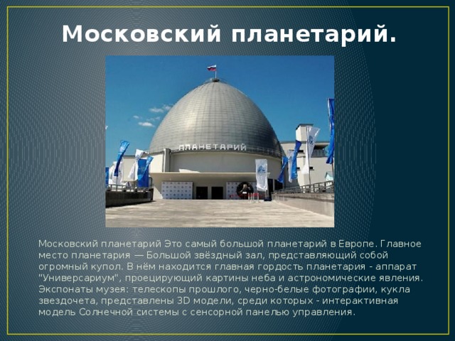 Московский планетарий. Московский планетарий Это самый большой планетарий в Европе. Главное место планетария — Большой звёздный зал, представляющий собой огромный купол. В нём находится главная гордость планетария - аппарат 